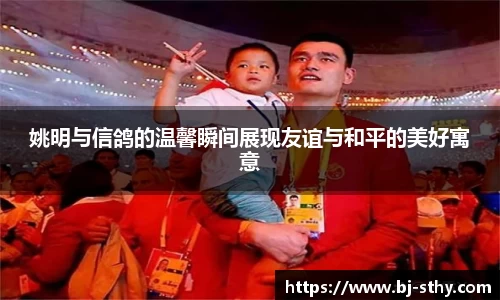 姚明与信鸽的温馨瞬间展现友谊与和平的美好寓意